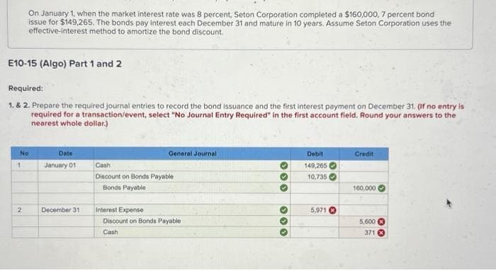 E10-15 (Algo) Part 1 and 2
On January 1, when the market interest rate was 8 percent, Seton Corporation completed a $160,000, 7 percent bond
issue for $149,265. The bonds pay interest each December 31 and mature in 10 years. Assume Seton Corporation uses the
effective-interest method to amortize the bond discount.
Required:
1. & 2. Prepare the required journal entries to record the bond issuance and the first interest payment on December 31. (If no entry is
required for a transaction/event, select "No Journal Entry Required" in the first account field. Round your answers to the
nearest whole dollar.)
No
1
2
Date
January 01
December 31
General Journal,
Cash
Discount on Bonds Payable
Bonds Payable
Interest Expense
Discount on Bonds Payable
Cash
0 0 0
000
Debit
149,265
10,735
5,971
Credit
160,000
5,600
371