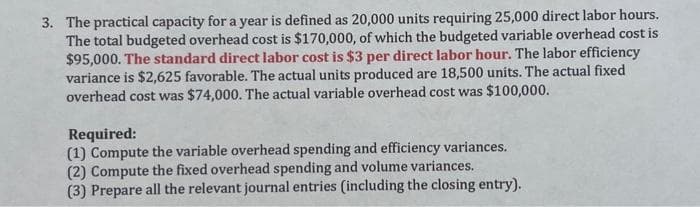 3. The practical capacity for a year is defined as 20,000 units requiring 25,000 direct labor hours.
The total budgeted overhead cost is $170,000, of which the budgeted variable overhead cost is
$95,000. The standard direct labor cost is $3 per direct labor hour. The labor efficiency
variance is $2,625 favorable. The actual units produced are 18,500 units. The actual fixed
overhead cost was $74,000. The actual variable overhead cost was $100,000.
Required:
(1) Compute the variable overhead spending and efficiency variances.
(2) Compute the fixed overhead spending and volume variances.
(3) Prepare all the relevant journal entries (including the closing entry).