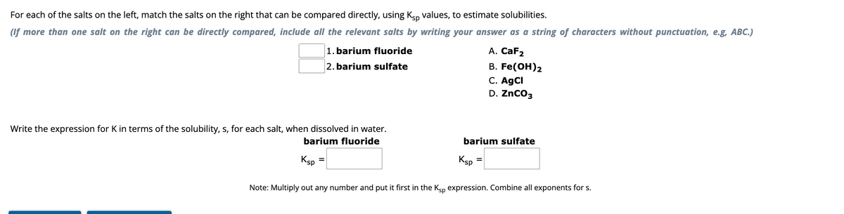 For each of the salts on the left, match the salts on the right that can be compared directly, using Ksp values, to estimate solubilities.
(If more than one salt on the right can be directly compared, include all the relevant salts by writing your answer as a string of characters without punctuation, e.g, ABC.)
1. barium fluoride
2. barium sulfate
Write the expression for K in terms of the solubility, s, for each salt, when dissolved in water.
barium fluoride
Ksp
barium sulfate
Ksp
A. CaF2
B. Fe(OH) 2
C. AgCl
D. ZnCO3
=
Note: Multiply out any number and put it first in the Ksp expression. Combine all exponents for s.