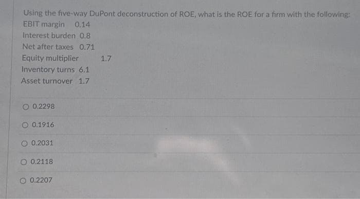 Using the five-way DuPont deconstruction of ROE, what is the ROE for a firm with the following:
EBIT margin 0.14
Interest burden 0.8
Net after taxes 0.71
Equity multiplier
Inventory turns 6.1
Asset turnover 1.7
O 0.2298
0.1916
O 0.2031.
O 0.2118
0.2207
1.7