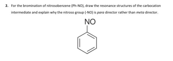 2. For the bromination of nitrosobenzene (Ph-NO), draw the resonance structures of the carbocation
intermediate and explain why the nitroso group (-NO) is para director rather than meta director.
NO