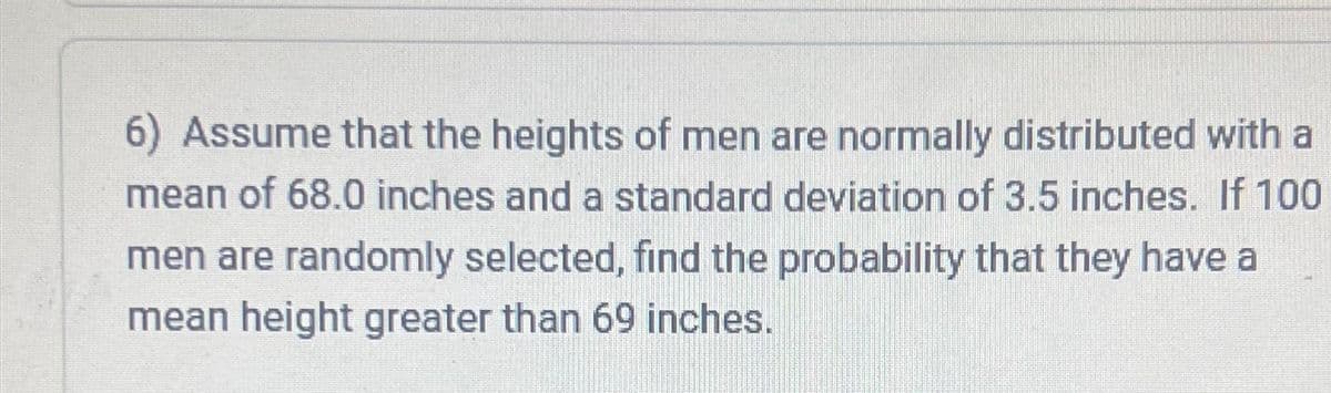6) Assume that the heights of men are normally distributed with a
mean of 68.0 inches and a standard deviation of 3.5 inches. If 100
men are randomly selected, find the probability that they have a
mean height greater than 69 inches.