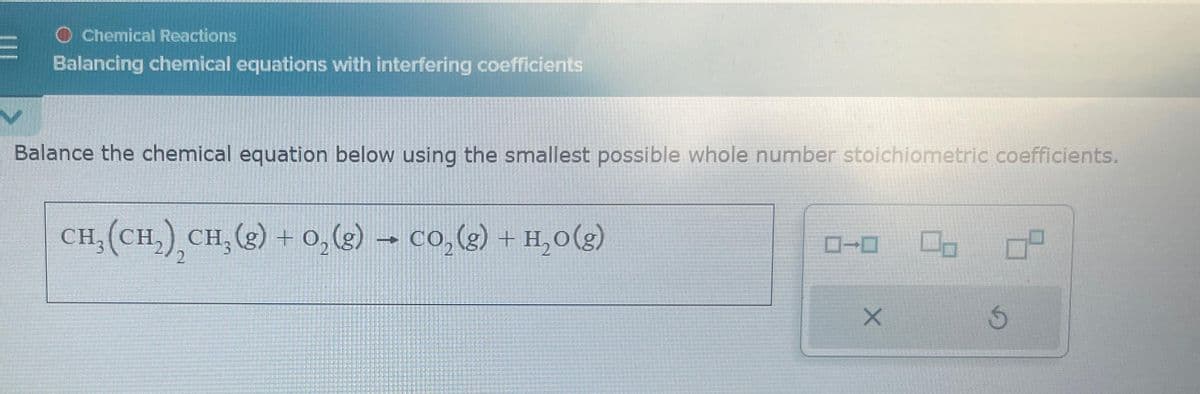 O Chemical Reactions
Balancing chemical equations with interfering coefficients
Balance the chemical equation below using the smallest possible whole number stoichiometric coefficients.
CH,(CH,) CH,(g) +O,(g) → CO,(g) + H,O(g)
2
X
Ś