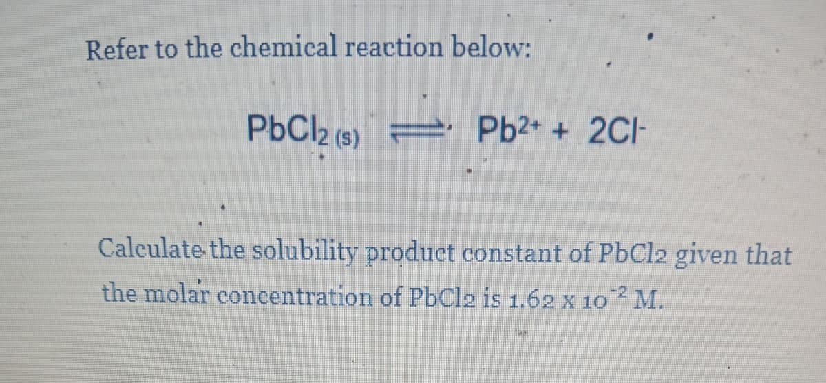 Refer to the chemical reaction below:
PbCl2 (s)
2 Pb2+ + 2CI-
Calculate the solubility product constant of PbCl2 given that
the molar concentration of PbCl2 is 1.62 x 10 M.
