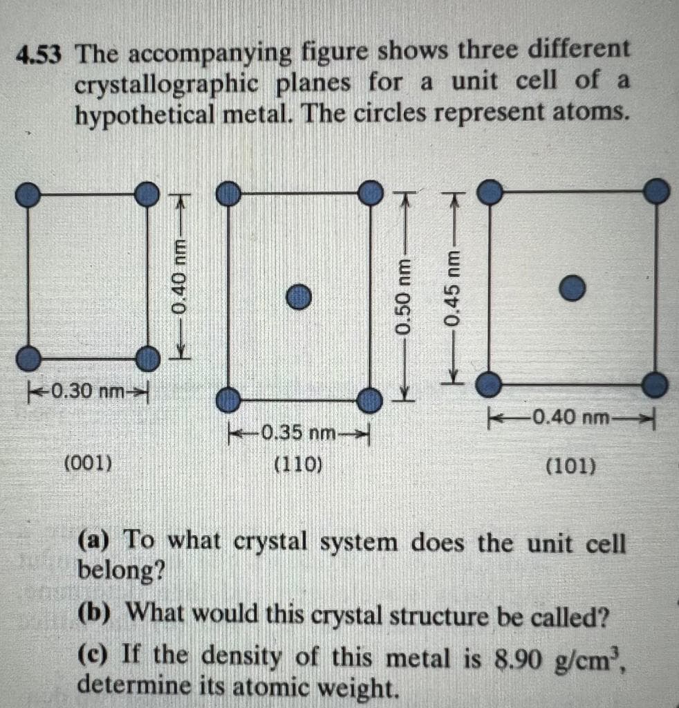 4.53 The accompanying figure shows three different
crystallographic planes for a unit cell of a
hypothetical metal. The circles represent atoms.
k0.30 nm
0.40 nm-
0.35 nm-
(001)
(110)
(101)
(a) To what crystal system does the unit cell
belong?
(b) What would this crystal structure be called?
(c) If the density of this metal is 8.90 g/cm',
determine its atomic weight.
0.40 nm
0.50 nm
0.45 nm
