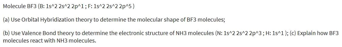 Molecule BF3 (B: 1s^2 2s^2 2p^1; F: 1s^2 2s^2 2p^5)
(a) Use Orbital Hybridization theory to determine the molecular shape of BF3 molecules;
(b) Use Valence Bond theory to determine the electronic structure of NH3 molecules (N: 1s^2 2s^2 2p^3; H: 1s^1); (c) Explain how BF3
molecules react with NH3 molecules.
