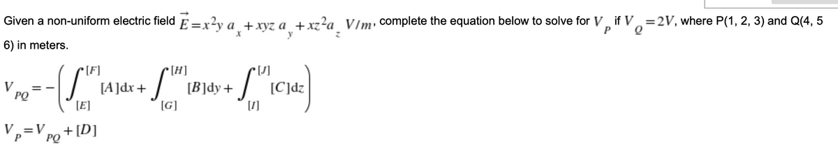 Given a non-uniform electric field E=x?y a +xvz a +xz?a V/m, complete the equation below to solve for V, if V.=2V, where P(1, 2, 3) and Q(4, 5
P
y
6) in meters.
[F]
[H]
[B]dy+
[G]
V
PQ
[A]dx+
[C]dz
= -
[E]
[1]
Vp=V PQ
+ [D]
