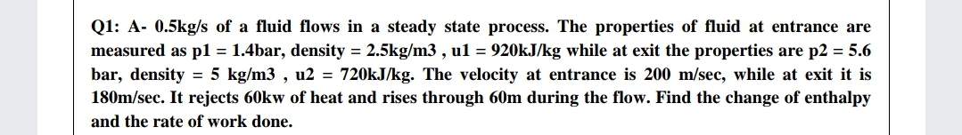 Q1: A- 0.5kg/s of a fluid flows in a steady state process. The properties of fluid at entrance are
measured as p1 = 1.4bar, density = 2.5kg/m3 , u1 = 920kJ/kg while at exit the properties are p2 = 5.6
bar, density = 5 kg/m3 , u2 = 720kJ/kg. The velocity at entrance is 200 m/sec, while at exit it is
180m/sec. It rejects 60kw of heat and rises through 60m during the flow. Find the change of enthalpy
and the rate of work done.
