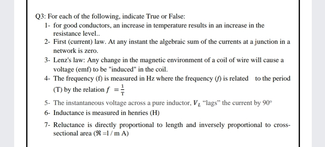 Q3: For each of the following, indicate True or False:
1- for good conductors, an increase in temperature results in an increase in the
resistance level..
2- First (current) law. At any instant the algebraic sum of the currents at a junction in a
network is zero.
3- Lenz's law: Any change in the magnetic environment of a coil of wire will cause a
voltage (emf) to be "induced" in the coil.
4- The frequency (f) is measured in Hz where the frequency (f) is related to the period
(T) by the relation f ==
5- The instantaneous voltage across a pure inductor, V, “lags" the current by 90°
6- Inductance is measured in henries (H)
7- Reluctance is directly proportional to length and inversely proportional to cross-
sectional area (R =1 / m A)
