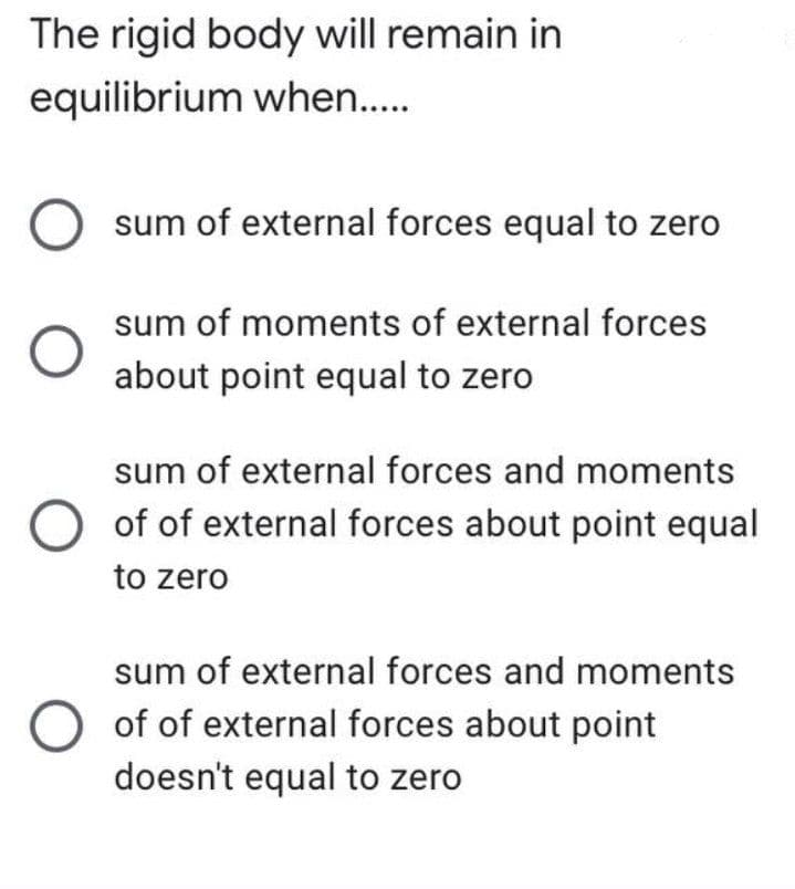 The rigid body will remain in
equilibrium when..
sum of external forces equal to zero
sum of moments of external forces
about point equal to zero
sum of external forces and moments
of of external forces about point equal
to zero
sum of external forces and moments
of of external forces about point
doesn't equal to zero
