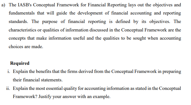 a) The IASB's Conceptual Framework for Financial Reporting lays out the objectives and
fundamentals that will guide the development of financial accounting and reporting
standards. The purpose of financial reporting is defined by its objectives. The
characteristics or qualities of information discussed in the Conceptual Framework are the
concepts that make information useful and the qualities to be sought when accounting
choices are made.
Required
i. Explain the benefits that the firms derived from the Conceptual Framework in preparing
their financial statements.
ii. Explain the most essential quality for accounting information as stated in the Conceptual
Framework? Justify your answer with an example.
