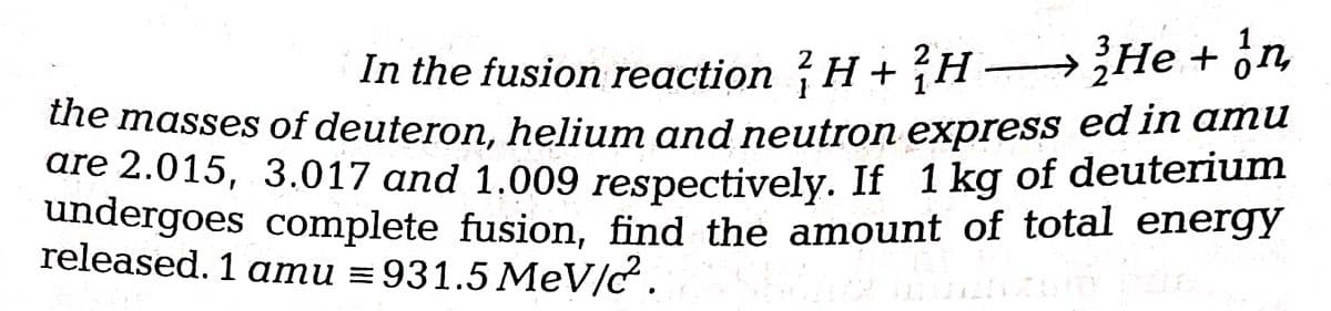 In the fusion reaction H + H ¿He + ön
ute masses of deuteron, helium and neutron express ed in amu
are 2.015, 3.017 and 1.009 respectively. If 1 kg of deuterium
undergoes complete fusion, find the amount of total energy
released. 1 amu = 931.5 MeV/c.
