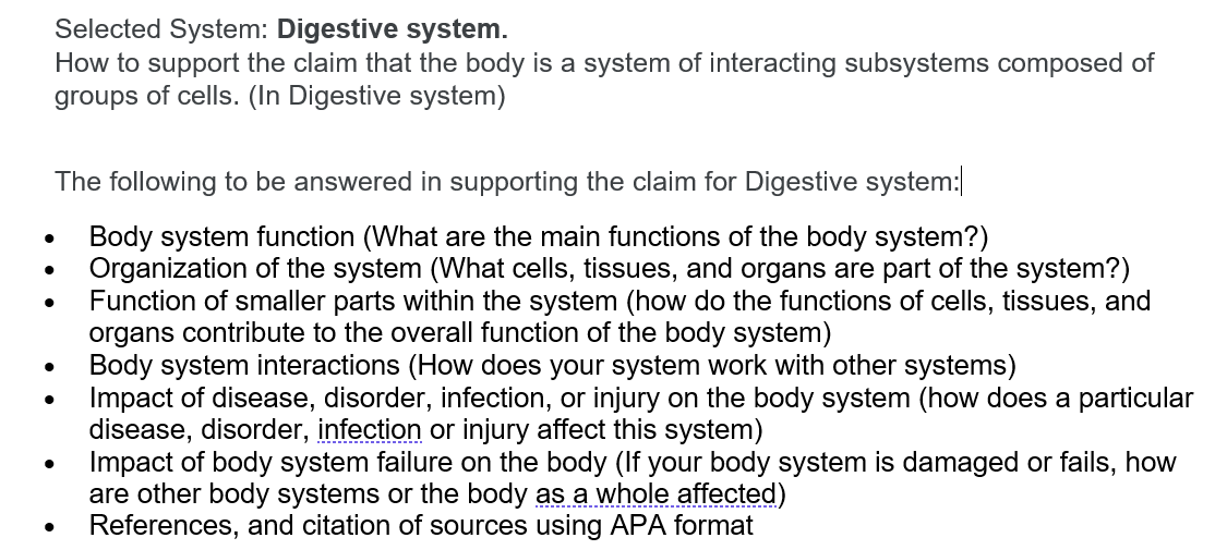 Selected System: Digestive system.
How to support the claim that the body is a system of interacting subsystems composed of
groups of cells. (In Digestive system)
The following to be answered in supporting the claim for Digestive system:|
Body system function (What are the main functions of the body system?)
Organization of the system (What cells, tissues, and organs are part of the system?)
Function of smaller parts within the system (how do the functions of cells, tissues, and
organs contribute to the overall function of the body system)
Body system interactions (How does your system work with other systems)
Impact of disease, disorder, infection, or injury on the body system (how does a particular
disease, disorder, infection or injury affect this system)
Impact of body system failure on the body (If your body system is damaged or fails, how
are other body systems or the body as a whole affected)
References, and citation of sources using APA format
