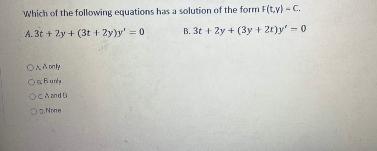 Which of the following equations has a solution of the form F(t,y) = C.
A. 3t+ 2y + (3t+ 2y)y' = 0
B. 3t + 2y + (3y + 2t)y' = 0
OA. A only
OB. B only
OC. A and B
OD. None