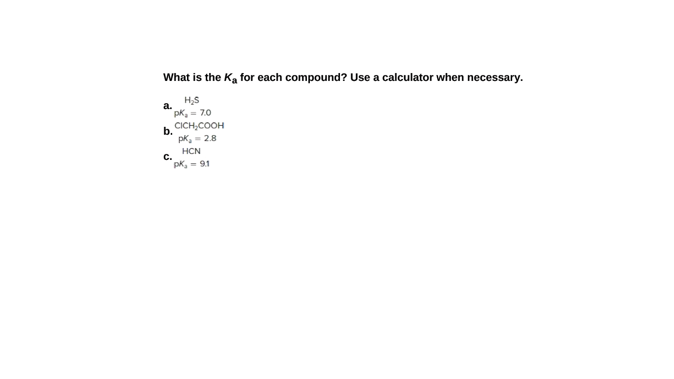 What is the Ka for each compound? Use a calculator when necessary.
H2S
а.
pKa = 7.0
CICH,COOH
b.
pK = 2.8
HCN
С.
pK, = 9.1
