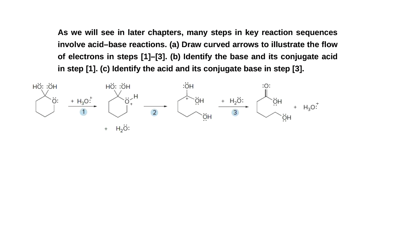 As we will see in later chapters, many steps in key reaction sequences
involve acid-base reactions. (a) Draw curved arrows to illustrate the flow
of electrons in steps [1]-[3]. (b) Identify the base and its conjugate acid
in step [1]. (c) Identify the acid and its conjugate base in step [3].
HÖ: :ÖH
HÖ: :ÖH
:ÖH
:O:
H,ö:
HÖ.
H,ö:
