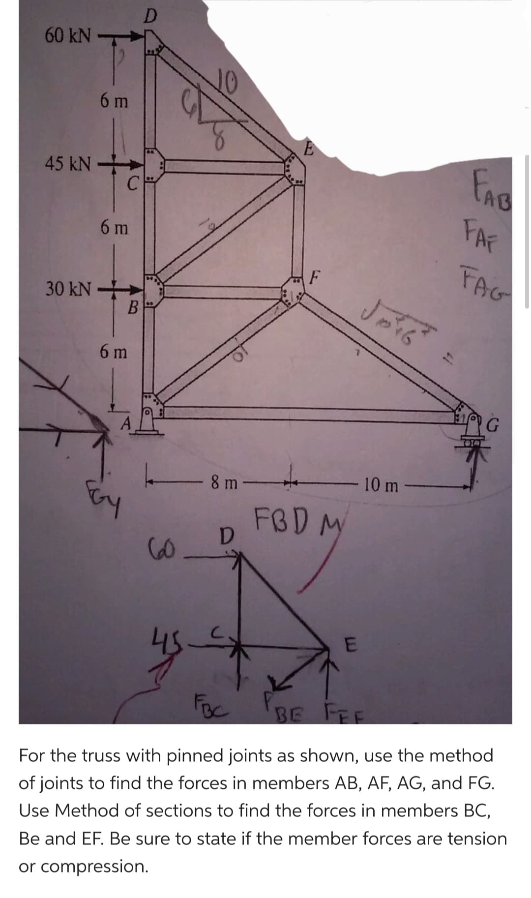 60 kN
45 KN
6 m
C
6 m
30 kN-
B
6 m
D
60
20
8 m-
D
E
F
FBD M
E
Joi6
10 m
FAB
FAF
FAG
G
FBC
BE FEE
For the truss with pinned joints as shown, use the method
of joints to find the forces in members AB, AF, AG, and FG.
Use Method of sections to find the forces in members BC,
Be and EF. Be sure to state if the member forces are tension
or compression.