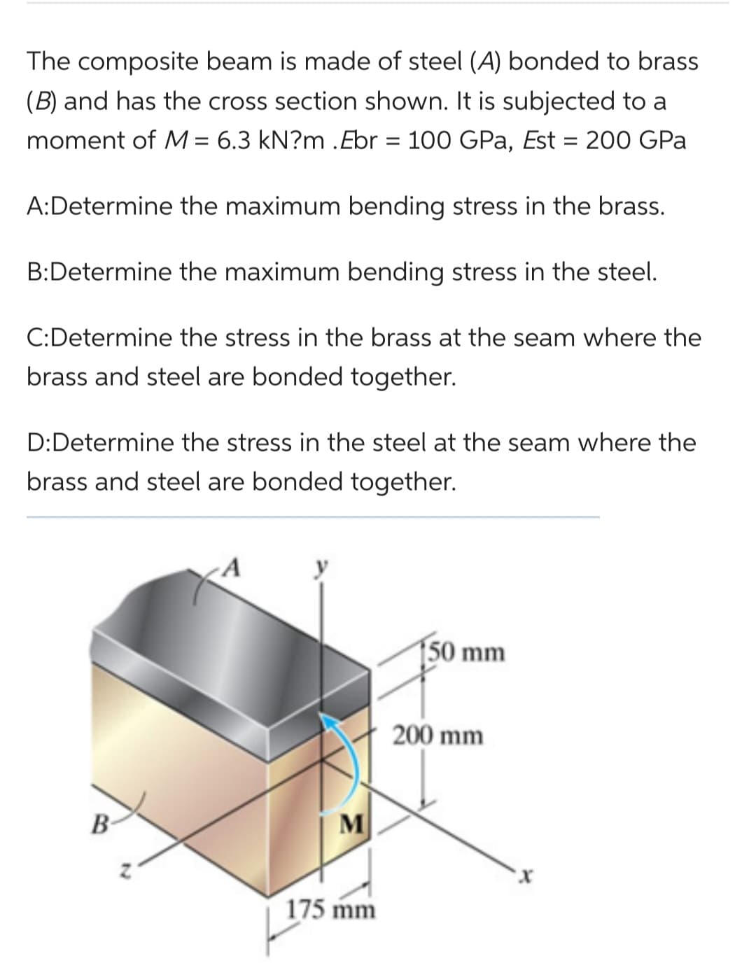 The composite beam is made of steel (A) bonded to brass
(B) and has the cross section shown. It is subjected to a
moment of M = 6.3 kN?m .Ebr = 100 GPa, Est = 200 GPa
A: Determine the maximum bending stress in the brass.
B:Determine the maximum bending stress in the steel.
C: Determine the stress in the brass at the seam where the
brass and steel are bonded together.
D:Determine the stress in the steel at the seam where the
brass and steel are bonded together.
B
M
175 mm
150 mm
200 mm