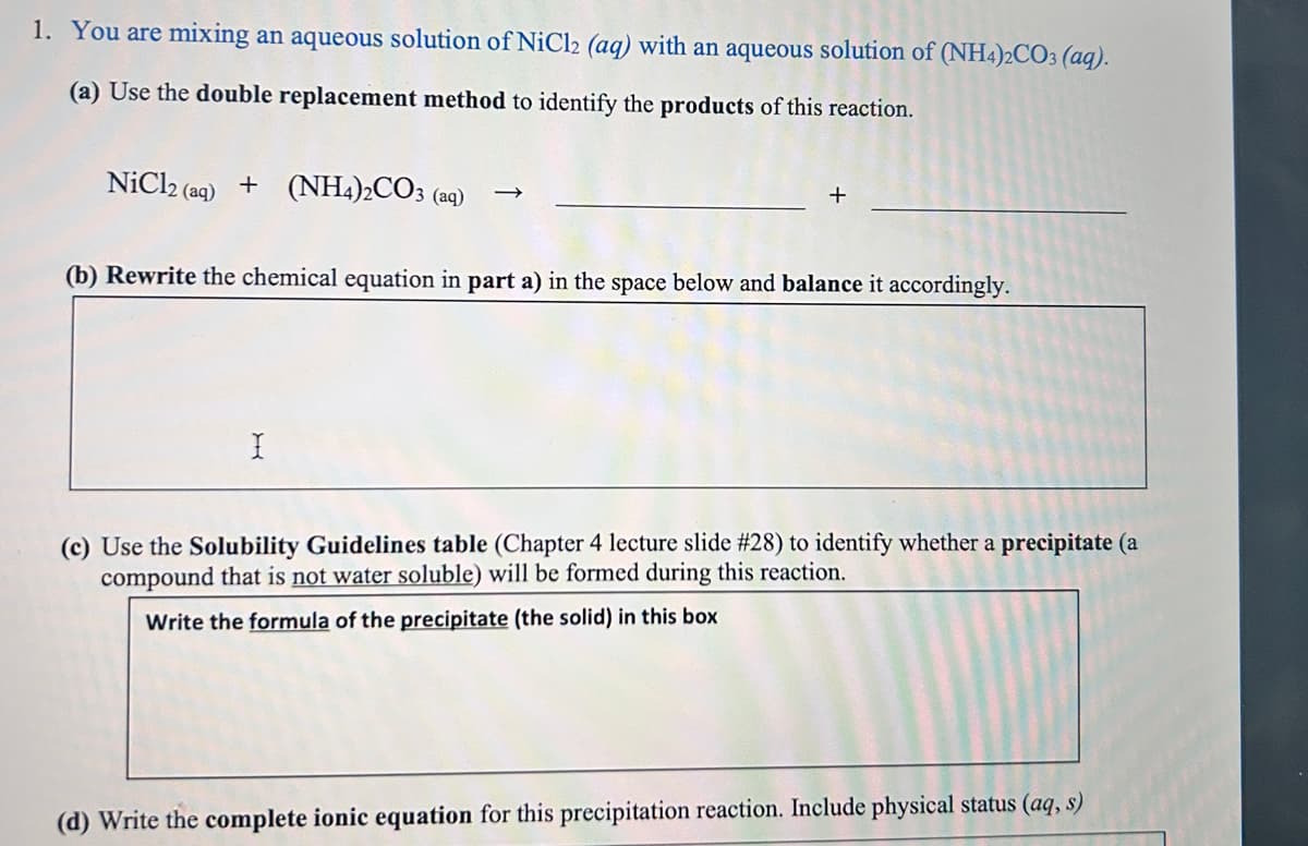 1. You are mixing an aqueous solution of NiCl2 (aq) with an aqueous solution of (NH4)2CO3(aq).
(a) Use the double replacement method to identify the products of this reaction.
NiCl2 (aq) + (NH4)2CO3 (aq)
-
(b) Rewrite the chemical equation in part a) in the space below and balance it accordingly.
I
(c) Use the Solubility Guidelines table (Chapter 4 lecture slide #28) to identify whether a precipitate (a
compound that is not water soluble) will be formed during this reaction.
Write the formula of the precipitate (the solid) in this box
(d) Write the complete ionic equation for this precipitation reaction. Include physical status (aq, s)