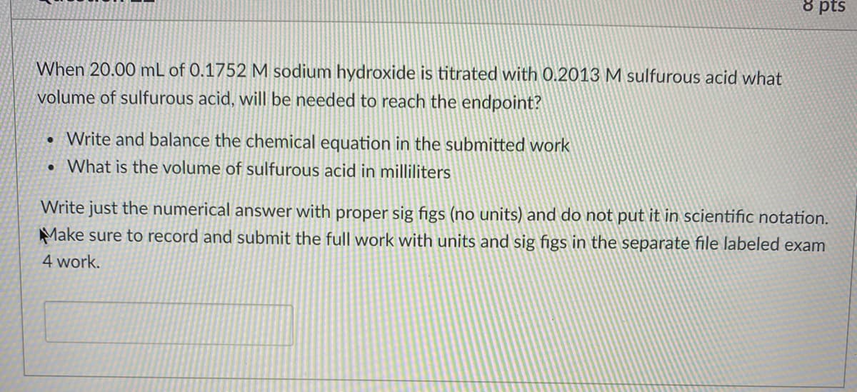 8 pts
When 20.00 mL of 0.1752M sodium hydroxide is titrated with 0.2013 M sulfurous acid what
volume of sulfurous acid, will be needed to reach the endpoint?
• Write and balance the chemical equation in the submitted work
• What is the volume of sulfurous acid in milliliters
Write just the numerical answer with proper sig figs (no units) and do not put it in scientific notation.
Make sure to record and submit the full work with units and sig figs in the separate file labeled exam
4 work.
