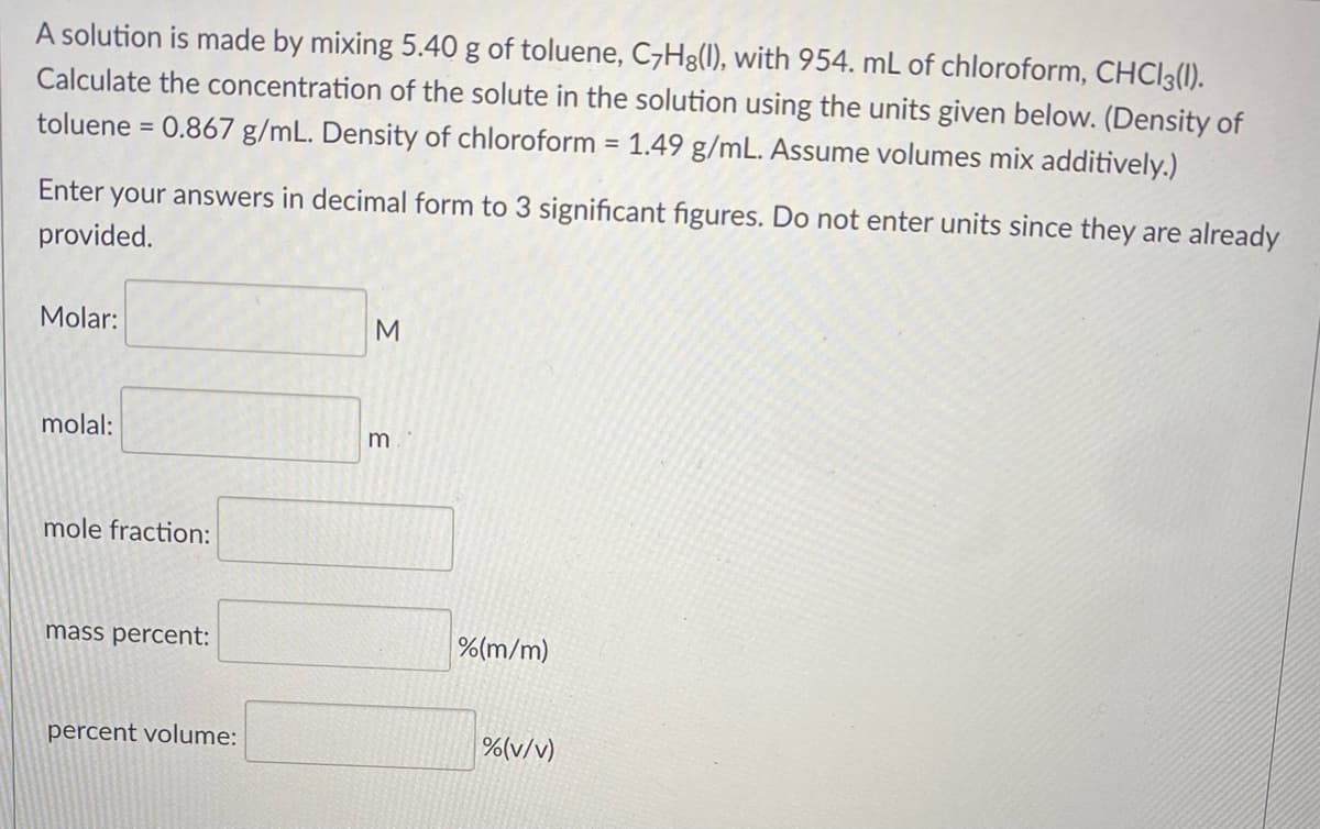A solution is made by mixing 5.40 g of toluene, CH8(1), with 954. mL of chloroform, CHCI3(1).
Calculate the concentration of the solute in the solution using the units given below. (Density of
= 0.867 g/mL. Density of chloroform = 1.49 g/mL. Assume volumes mix additively.)
toluene
Enter your answers in decimal form to 3 significant figures. Do not enter units since they are already
provided.
Molar:
molal:
m
mole fraction:
mass percent:
%(m/m)
percent volume:
%(v/v)
