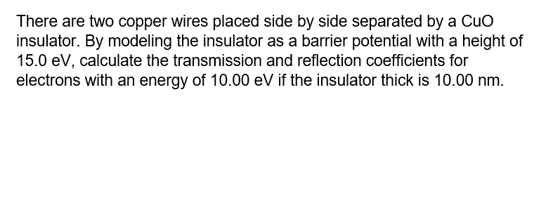 There are two copper wires placed side by side separated by a Cuo
insulator. By modeling the insulator as a barrier potential with a height of
15.0 eV, calculate the transmission and reflection coefficients for
electrons with an energy of 10.00 eV if the insulator thick is 10.00 nm.
