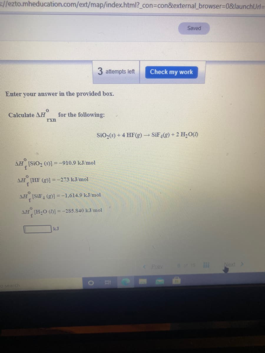 s://ezto.mheducation.com/ext/map/index.html?_con%3Dcon&external_browser=D0&launchUrl3D
Saved
3 attempts left
Check my work
Enter
your answer in the provided box.
Calculate AH
for the following:
rxn
SiO2(s) + 4 HF(g) SiF,(g) +2 H,0(1)
AH (SiO, (s)] =-910.9 kJ/mol
AH HF (g)] = -273 kJ/mol
AH (SIF (g)] =-1,614.9 kJ/mol
f
AH [HO ()] =-285.840 kJ/mol
kJ
Prev
6 of 15
Next >
O search
