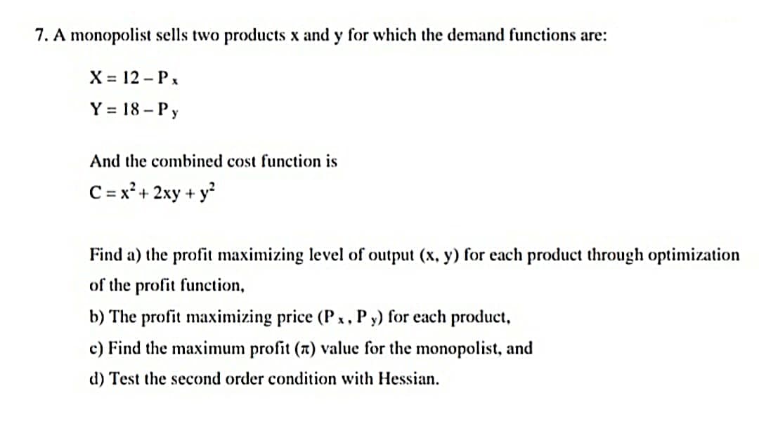 7. A monopolist sells two products x and y for which the demand functions are:
X = 12 – Px
Y = 18 – P y
And the combined cost function is
C = x² + 2xy + y
Find a) the profit maximizing level of output (x, y) for each product through optimization
of the profit function,
b) The profit maximizing price (P x, P y) for each product,
c) Find the maximum profit (7) value for the monopolist, and
d) Test the second order condition with Hessian.

