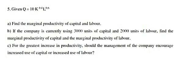 5. Given Q = 10 K L*
a) Find the marginal productivity of capital and labour.
b) If the company is currently using 300X0 units of capital and 2000 units of labour, find the
marginal productivity of capital and the marginal productivity of labour.
c) For the greatest increuse in productivity, should the management of the company encourage
increased use of capital or increased use of labour?
