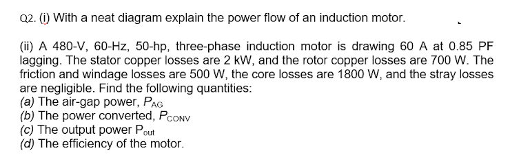 Q2. (i) With a neat diagram explain the power flow of an induction motor.
(ii) A 480-V, 60-Hz, 50-hp, three-phase induction motor is drawing 60 A at 0.85 PF
lagging. The stator copper losses are 2 kW, and the rotor copper losses are 700 W. The
friction and windage losses are 500 W, the core losses are 1800 W, and the stray losses
are negligible. Find the following quantities:
(a) The air-gap power, PAG
(b) The power converted, PcONV
(c) The output power Pout
(d) The efficiency of the motor.
