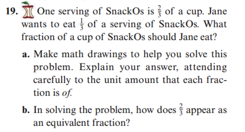19. One serving of SnackOs is of a cup. Jane
wants to eat of a serving of SnackOs. What
fraction of a cup of SnackOs should Jane eat?
a. Make math drawings to help you solve this
problem. Explain your answer, attending
carefully to the unit amount that each frac-
tion is of.
b. In solving the problem, how does appear as
an equivalent fraction?