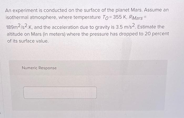 An experiment is conducted on the surface of the planet Mars. Assume an
isothermal atmosphere, where temperature To= 355 K, RMars=
189m2/s2.K, and the acceleration due to gravity is 3.5 m/s2. Estimate the
altitude on Mars (in meters) where the pressure has dropped to 20 percent
of its surface value.
Numeric Response
