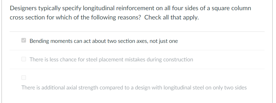 Designers typically specify longitudinal reinforcement on all four sides of a square column
cross section for which of the following reasons? Check all that apply.
Bending moments can act about two section axes, not just one
O There is less chance for steel placement mistakes during construction
There is additional axial strength compared to a design with longitudinal steel on only two sides
