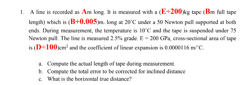 1. A line is recorded as Am long. It is measured with a (E÷200)kg tape (Bm full tape
length) which is (B+0.005)m. long at 20°C under a 50 Newton pull supported at both
ends. During measurement, the temperature is 10°C and the tape is suspended under 75
Newton pull. The line is measured 2.5% grade. E = 200 GPa, cross-sectional area of tape
is (D÷100)cm² and the coefficient of linear expansion is 0.0000116 m/°C.
a. Compute the actual length of tape during measurement.
b. Compute the total error to be corrected for inclined distance
c. What is the horizontal true distance?
