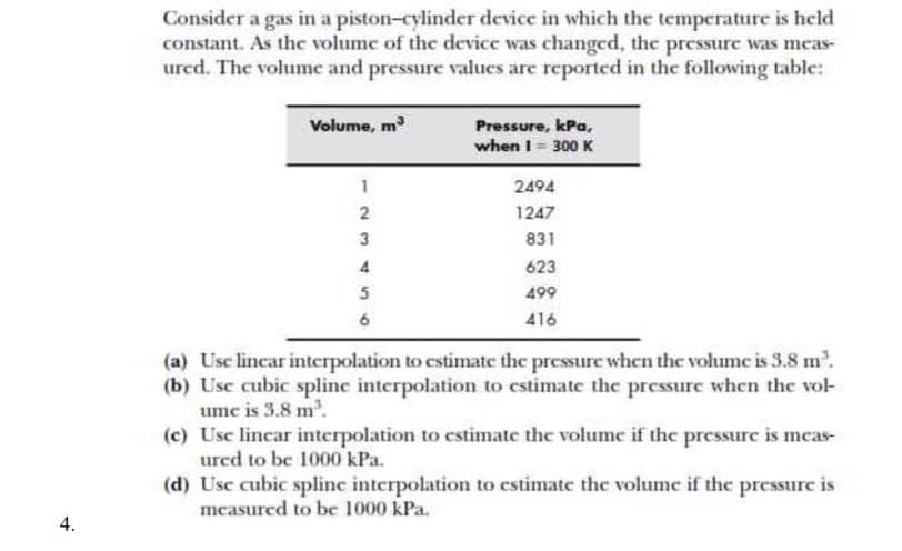 Consider a gas in a piston-cylinder device in which the temperature is held
constant. As the volume of the device was changed, the pressure was mecas-
ured. The volume and pressure values are reported in the following table:
Volume, m
Pressure, kPa,
when I= 300 K
2494
1247
831
4
623
5
499
416
(a) Usc lincar interpolation to estimate the pressure when the volume is 3.8 m.
(b) Usc cubic splinc interpolation to cstimate the pressure when the vol-
ume is 3.8 m.
(c) Usc lincar interpolation to cstimate the volume if the pressure is meas-
ured to be 1000 kPa.
(d) Usc cubic splinc interpolation to cstimate the volume if the pressure is
mcasured to be 1000 kPa.
4.

