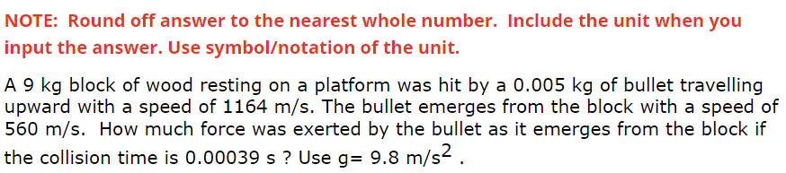 NOTE: Round off answer to the nearest whole number. Include the unit when you
input the answer. Use symbol/notation of the unit.
A 9 kg block of wood resting on a platform was hit by a 0.005 kg of bullet travelling
upward with a speed of 1164 m/s. The bullet emerges from the block with a speed of
560 m/s. How much force was exerted by the bullet as it emerges from the block if
the collision time is 0.00039 s ? Use g= 9.8 m/s2.
