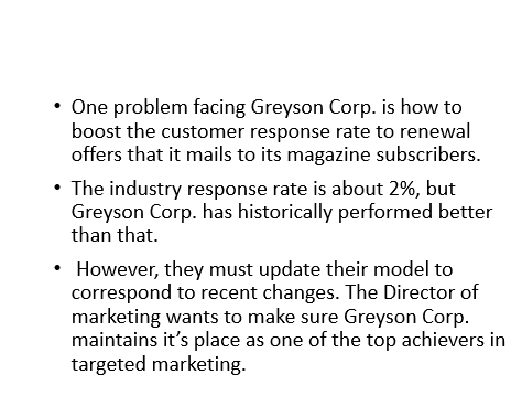 One problem facing Greyson Corp. is how to
boost the customer response rate to renewal
offers that it mails to its magazine subscribers.
• The industry response rate is about 2%, but
Greyson Corp. has historically performed better
than that.
However, they must update their model to
correspond to recent changes. The Director of
marketing wants to make sure Greyson Corp.
maintains it's place as one of the top achievers in
targeted marketing.
