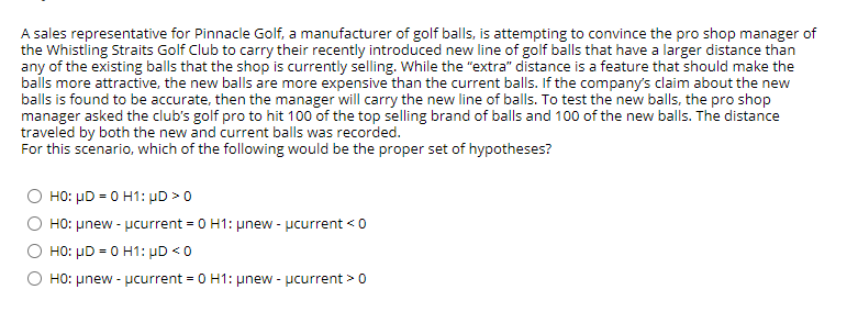 A sales representative for Pinnacle Golf, a manufacturer of golf balls, is attempting to convince the pro shop manager of
the Whistling Straits Golf Club to carry their recently introduced new line of golf balls that have a larger distance than
any of the existing balls that the shop is currently selling. While the "extra" distance is a feature that should make the
balls more attractive, the new balls are more expensive than the current balls. If the company's claim about the new
balls is found to be accurate, then the manager will carry the new line of balls. To test the new balls, the pro shop
manager asked the club's golf pro to hit 100 of the top selling brand of balls and 100 of the new balls. The distance
traveled by both the new and current balls was recorded.
For this scenario, which of the following would be the proper set of hypotheses?
Ο H0: μD- 0 H1: μD > 0
O HO: µnew - pcurrent = 0 H1: unew - pcurrent < 0
HO: µD = 0 H1: µD <0
O HO: unew - ucurrent = 0 H1: unew - pcurrent >0
