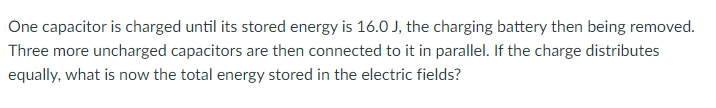 One capacitor is charged until its stored energy is 16.0 J, the charging battery then being removed.
Three more uncharged capacitors are then connected to it in parallel. If the charge distributes
equally, what is now the total energy stored in the electric fields?
