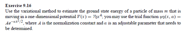 Exercise 9.16
Use the variational method to estimate the ground state energy of a particle of mass m that is
moving in a one-dimensional potential V(x) = Vox; you may use the trial function yo(x, a) =
Ae-ax²/2, where A is the normalization constant and a is an adjustable parameter that needs to
be determined.