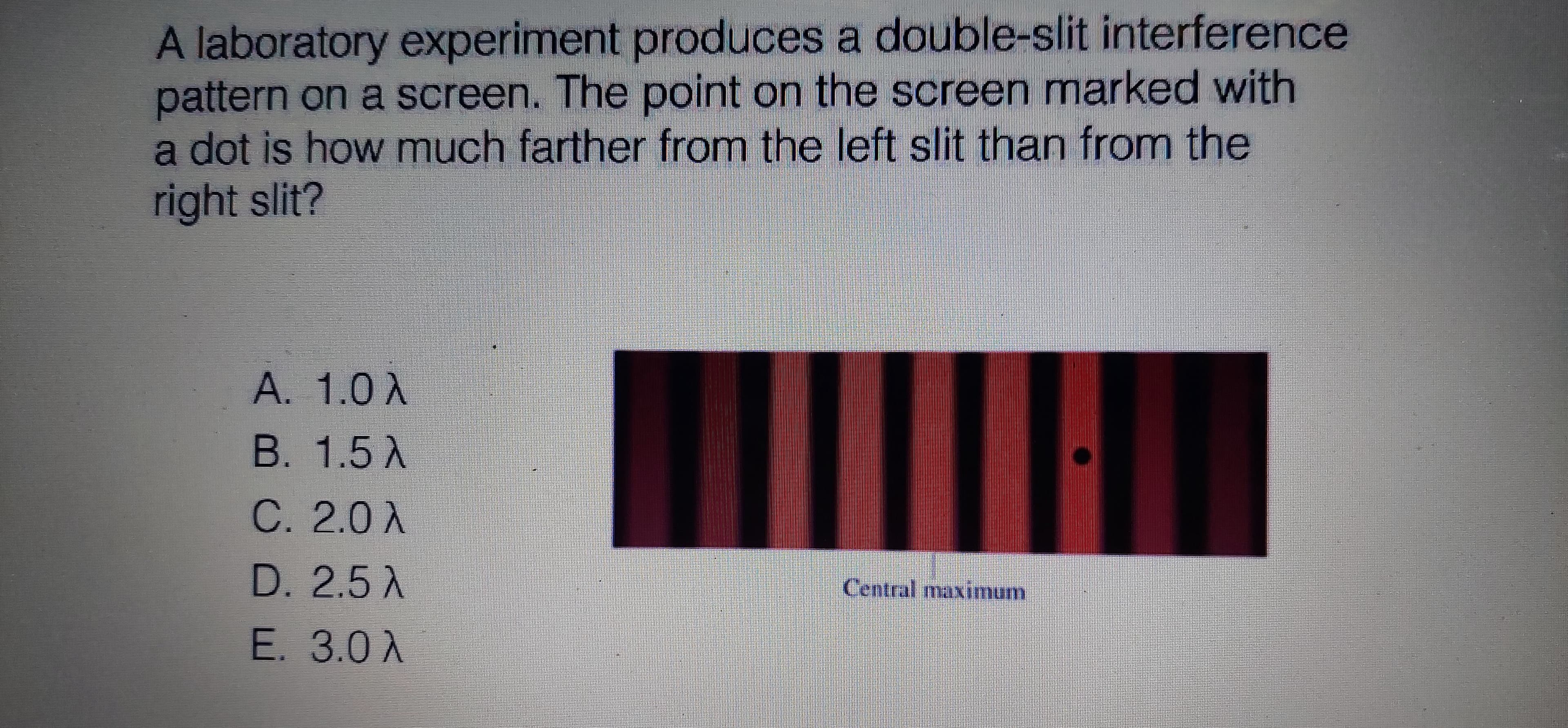 A laboratory experiment produces a double-slit interference
pattern on a screen. The point on the screen marked with
a dot is how much farther from the left slit than from the
right slit?
A. 1.0X
B. 1.5 A
C. 2.0 A
D. 2.5 A
E. 3.0 A
Central maximum
