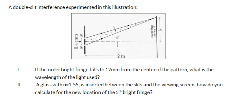 A double-slit interference experimented in this illustration:
I.
II.
0.4 mm
2 m
Y
viewing
screen
If the order bright fringe falls to 12mm from the center of the pattern, what is the
wavelength of the light used?
A glass with n=1.55, is inserted between the slits and the viewing screen, how do you
calculate for the new location of the 5th bright fringe?