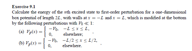 Exercise 9.1
Calculate the energy of the nth excited state to first-order perturbation for a one-dimensional
box potential of length 2L, with walls at x = −L and x = L, which is modified at the bottom
by the following perturbations with Vo << 1:
-1 ≤x≤L,
-Vo₂
0,
(a) Vp(x) = {
(b) Vp(x) = {
-Vo,
0,
elsewhere;
-1/2 ≤ x ≤ 1/2,
elsewhere.