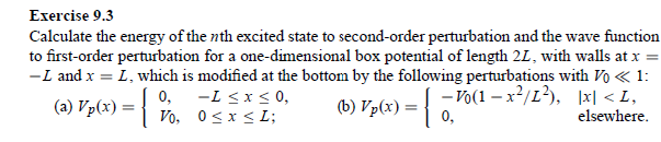 Exercise 9.3
Calculate the energy of the nth excited state to second-order perturbation and the wave function
to first-order perturbation for a one-dimensional box potential of length 2L, with walls at x =
-L and x = I, which is modified at the bottom by the following perturbations with Vo <<< 1:
-L≤x≤ 0,
0≤x≤ L;
(b) Vp(x) = { - Vo(1-x²/1²), [x] <I,
0,
elsewhere.
(a) Vp(x) = {
0,
Vo,