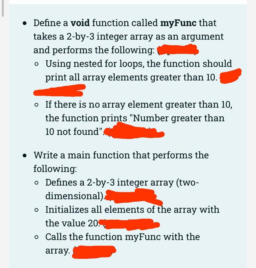 • Define a void function called myFunc that
takes a 2-by-3 integer array as an argument
and performs the following:
o Using nested for loops, the function should
print all array elements greater than 10.
o If there is no array element greater than 10,
the function prints "Number greater than
10 not found".
• Write a main function that performs the
following:
o Defines a 2-by-3 integer array (two-
dimensional).
o Initializes all elements of the array with
the value 20
o Calls the function myFunc with the
array.
