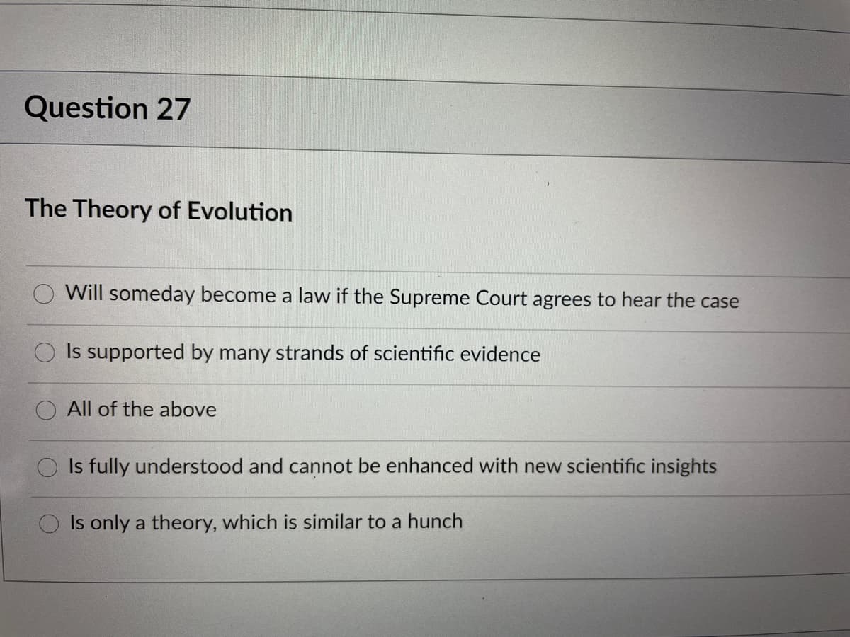 Question 27
The Theory of Evolution
Will someday become a law if the Supreme Court agrees to hear the case
Is supported by many strands of scientific evidence
All of the above
Is fully understood and cannot be enhanced with new scientific insights
Is only a theory, which is similar to a hunch
