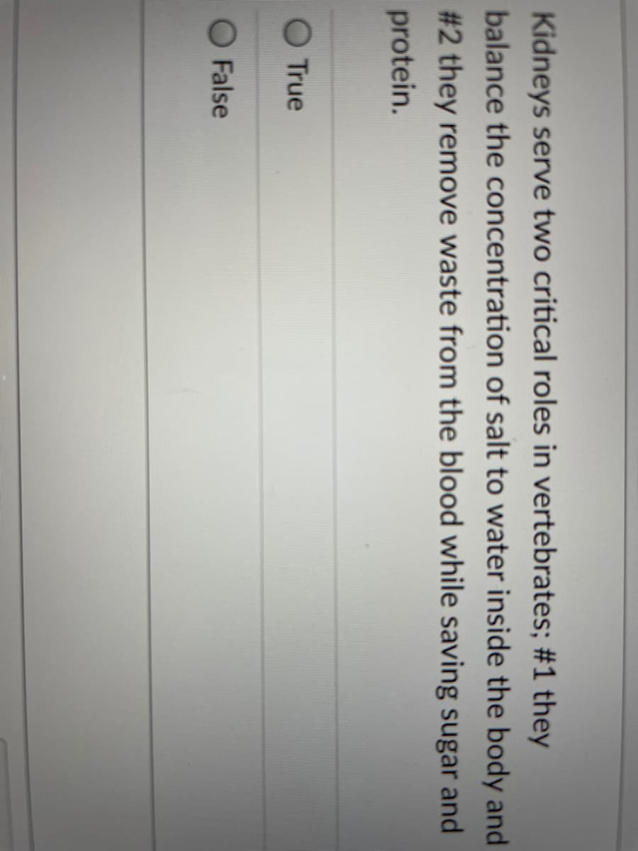 Kidneys serve two critical roles in vertebrates; #1 they
balance the concentration of salt to water inside the body and
# 2 they remove waste from the blood while saving sugar and
protein.
O True
O False
