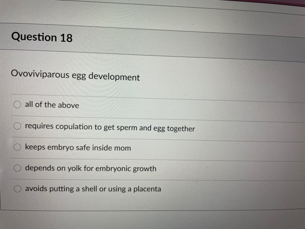 Question 18
Ovoviviparous egg development
all of the above
requires copulation to get sperm and egg together
O keeps embryo safe inside mom
depends on yolk for embryonic growth
avoids putting a shell or using a placenta
