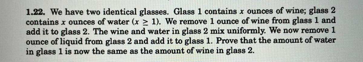 1.22. We have two identical glasses. Glass 1 contains x ounces of wine; glass 2
contains x ounces of water (x ≥ 1). We remove 1 ounce of wine from glass 1 and
add it to glass 2. The wine and water in glass 2 mix uniformly. We now remove 1
ounce of liquid from glass 2 and add it to glass 1. Prove that the amount of water
in glass 1 is now the same as the amount of wine in glass 2.