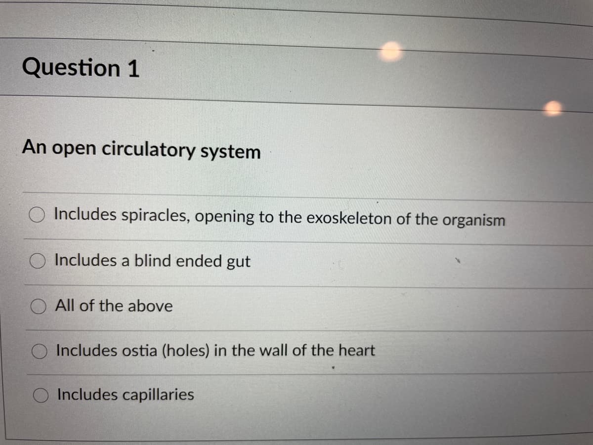Question 1
An open circulatory system
Includes spiracles, opening to the exoskeleton of the organism
Includes a blind ended gut
All of the above
O Includes ostia (holes) in the wall of the heart
Includes capillaries
